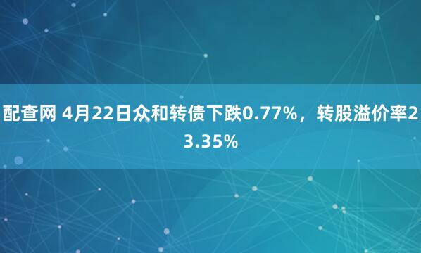 配查网 4月22日众和转债下跌0.77%，转股溢价率23.35%