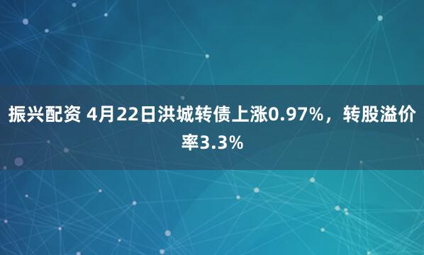 振兴配资 4月22日洪城转债上涨0.97%，转股溢价率3.3%
