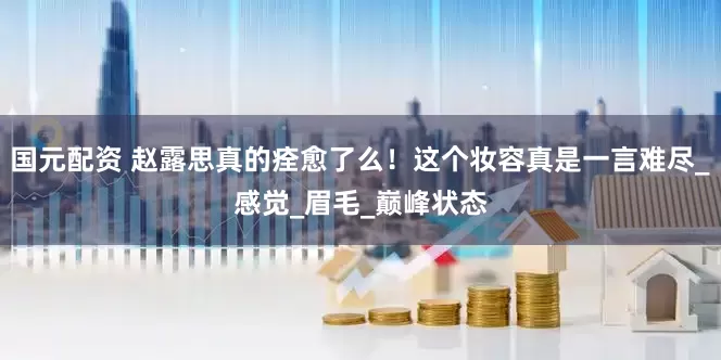 国元配资 赵露思真的痊愈了么！这个妆容真是一言难尽_感觉_眉毛_巅峰状态