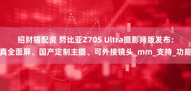 招财猫配资 努比亚Z70S Ultra摄影师版发布：真全面屏、国产定制主摄、可外接镜头_mm_支持_功能