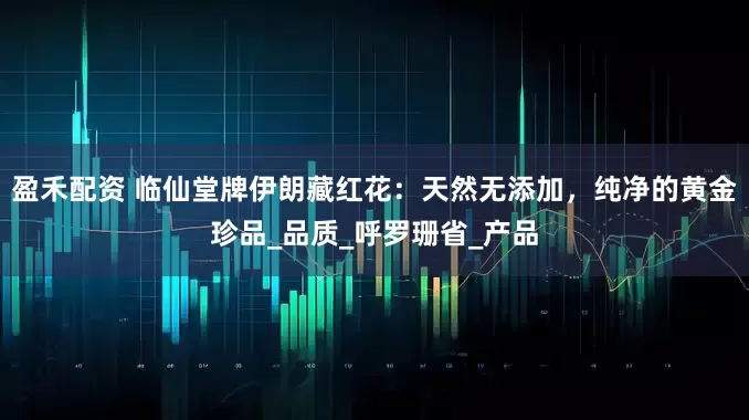 盈禾配资 临仙堂牌伊朗藏红花：天然无添加，纯净的黄金珍品_品质_呼罗珊省_产品
