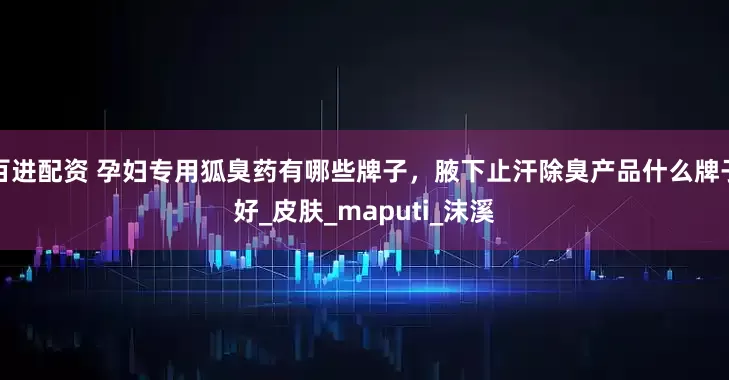 百进配资 孕妇专用狐臭药有哪些牌子，腋下止汗除臭产品什么牌子好_皮肤_maputi_沫溪