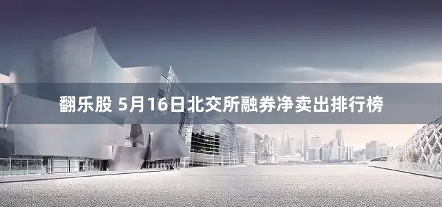 翻乐股 5月16日北交所融券净卖出排行榜