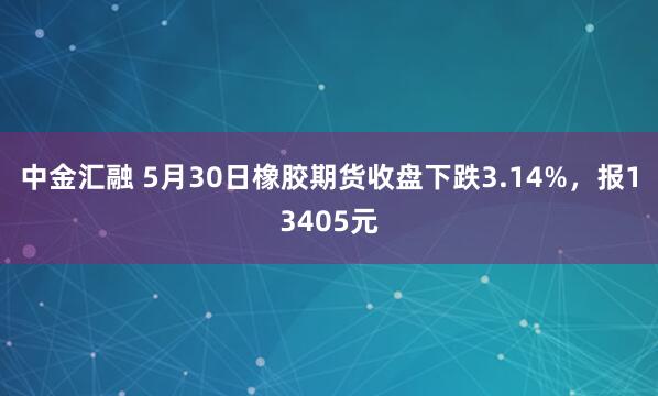 中金汇融 5月30日橡胶期货收盘下跌3.14%，报13405元
