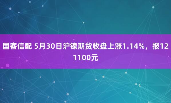 国客信配 5月30日沪镍期货收盘上涨1.14%，报121100元