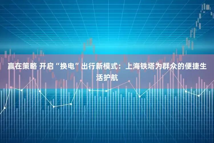 赢在策略 开启“换电”出行新模式：上海铁塔为群众的便捷生活护航