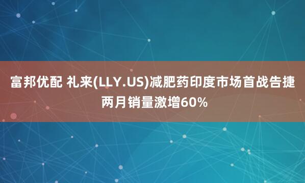 富邦优配 礼来(LLY.US)减肥药印度市场首战告捷 两月销量激增60%