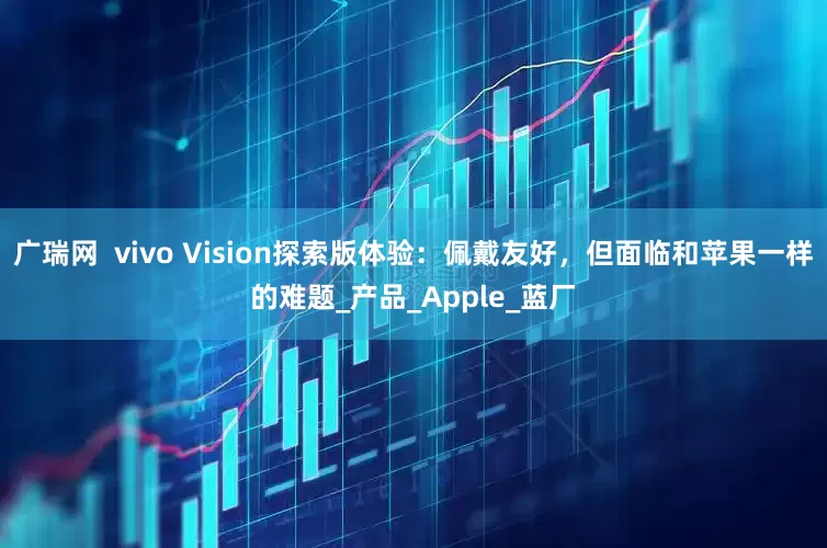 广瑞网  vivo Vision探索版体验：佩戴友好，但面临和苹果一样的难题_产品_Apple_蓝厂