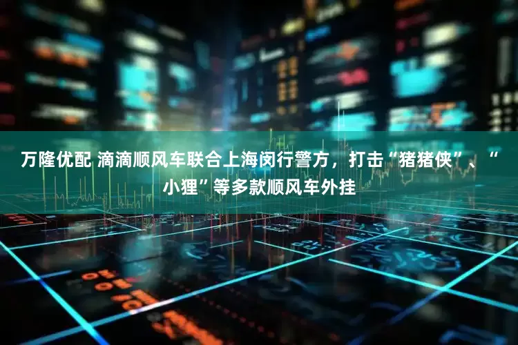 万隆优配 滴滴顺风车联合上海闵行警方，打击“猪猪侠”、“小狸”等多款顺风车外挂