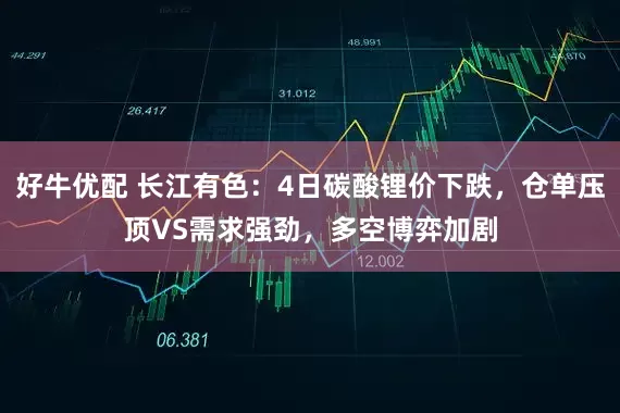 好牛优配 长江有色：4日碳酸锂价下跌，仓单压顶VS需求强劲，多空博弈加剧