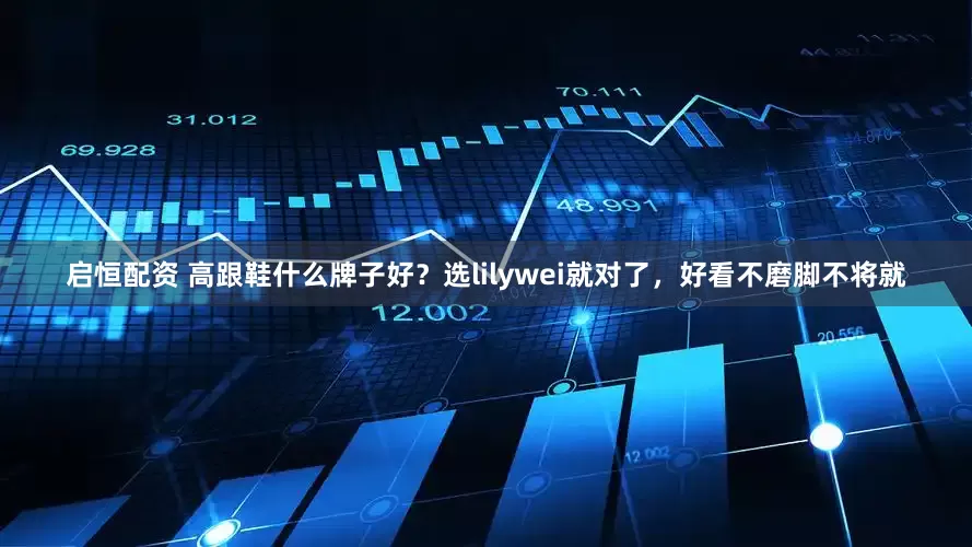 启恒配资 高跟鞋什么牌子好？选lilywei就对了，好看不磨脚不将就